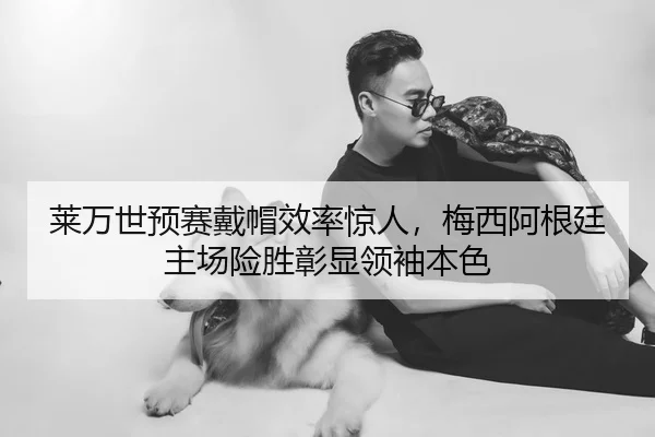 莱万世预赛戴帽效率惊人，梅西阿根廷主场险胜彰显领袖本色
