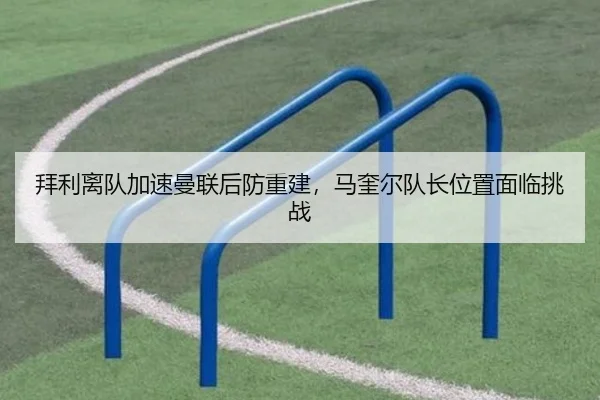 拜利离队加速曼联后防重建，马奎尔队长位置面临挑战